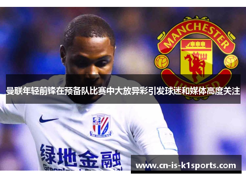 曼联年轻前锋在预备队比赛中大放异彩引发球迷和媒体高度关注
