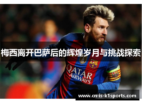 梅西离开巴萨后的辉煌岁月与挑战探索