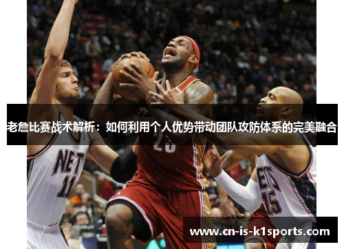 老詹比赛战术解析：如何利用个人优势带动团队攻防体系的完美融合