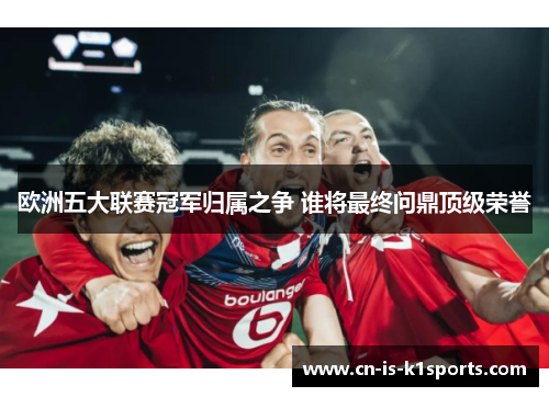 欧洲五大联赛冠军归属之争 谁将最终问鼎顶级荣誉